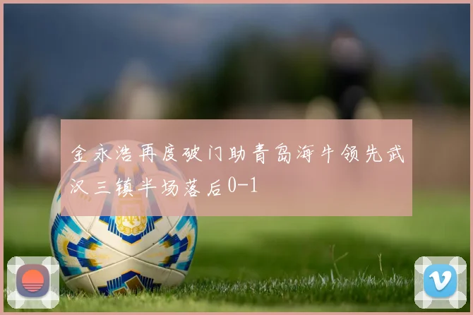金永浩再度破门助青岛海牛领先武汉三镇半场落后0-1