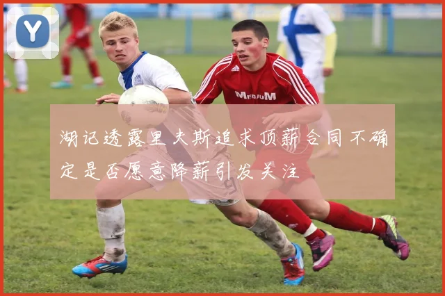 湖记透露里夫斯追求顶薪合同不确定是否愿意降薪引发关注