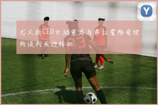 尤文新CEO计划重启与弗拉霍维奇续约谈判或迎转机