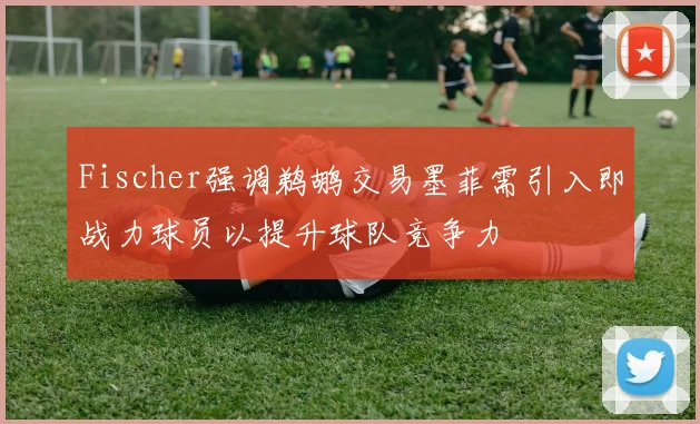 Fischer强调鹈鹕交易墨菲需引入即战力球员以提升球队竞争力