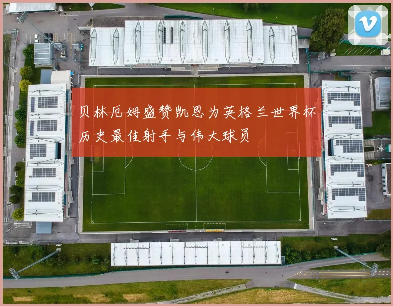 贝林厄姆盛赞凯恩为英格兰世界杯历史最佳射手与伟大球员