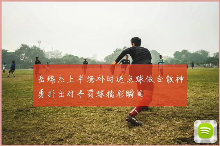 岳瑞杰上半场补时送点球依合散神勇扑出对手罚球精彩瞬间