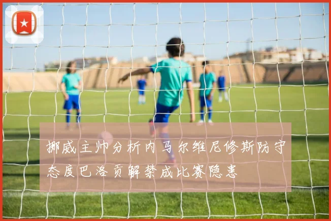 挪威主帅分析内马尔维尼修斯防守态度巴洛贡解禁成比赛隐患