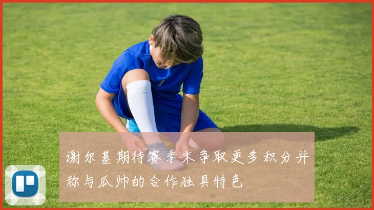 谢尔基期待赛季末争取更多积分并称与瓜帅的合作独具特色