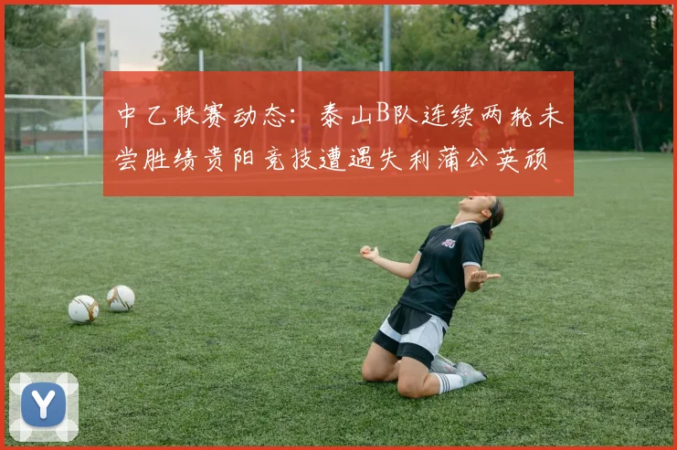 中乙联赛动态：泰山B队连续两轮未尝胜绩贵阳竞技遭遇失利蒲公英顽强战平