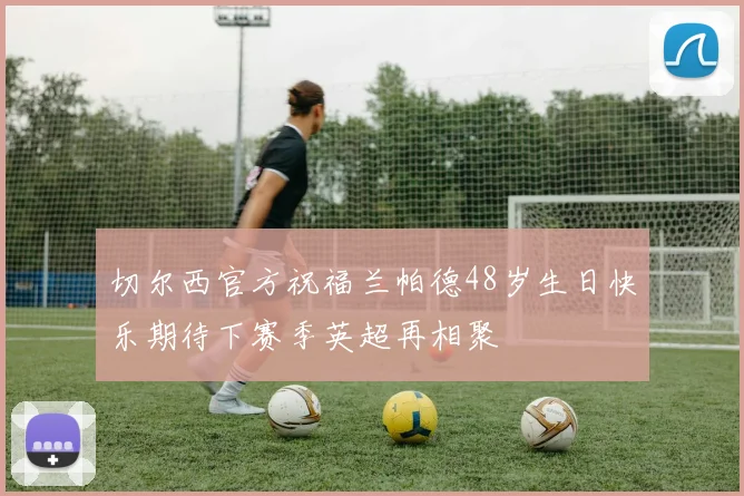 切尔西官方祝福兰帕德48岁生日快乐期待下赛季英超再相聚