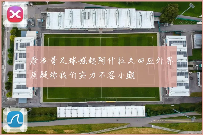 摩洛哥足球崛起阿什拉夫回应外界质疑称我们实力不容小觑